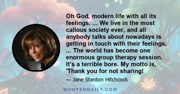 Oh God, modern life with all its feelings. ... We live in the most callous society ever, and all anybody talks about nowadays is getting in touch with their feelings. ... The world has become one enormous group therapy