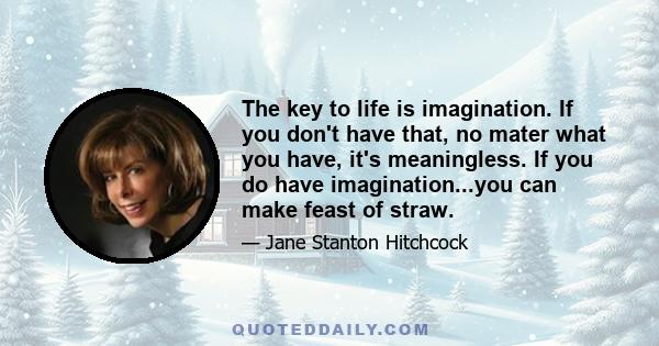 The key to life is imagination. If you don't have that, no mater what you have, it's meaningless. If you do have imagination...you can make feast of straw.