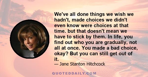 We've all done things we wish we hadn't, made choices we didn't even know were choices at that time. but that doesn't mean we have to stick by them. In life, you find out who you are gradually, not all at once. You made 