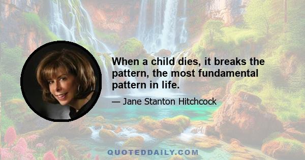 When a child dies, it breaks the pattern, the most fundamental pattern in life.