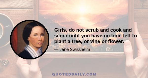 Girls, do not scrub and cook and scour until you have no time left to plant a tree, or vine or flower.