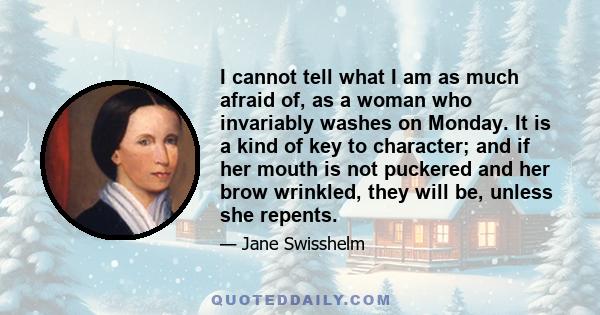 I cannot tell what I am as much afraid of, as a woman who invariably washes on Monday. It is a kind of key to character; and if her mouth is not puckered and her brow wrinkled, they will be, unless she repents.