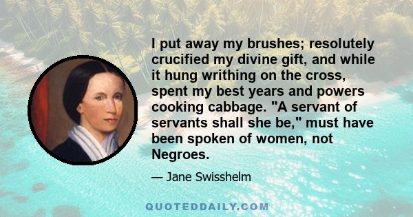 I put away my brushes; resolutely crucified my divine gift, and while it hung writhing on the cross, spent my best years and powers cooking cabbage. A servant of servants shall she be, must have been spoken of women,