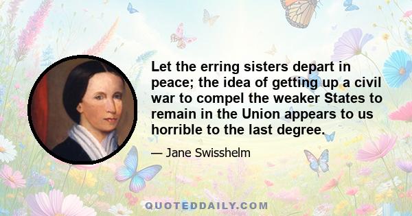 Let the erring sisters depart in peace; the idea of getting up a civil war to compel the weaker States to remain in the Union appears to us horrible to the last degree.