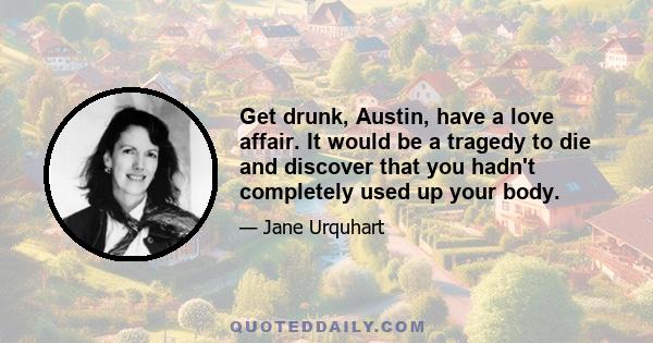 Get drunk, Austin, have a love affair. It would be a tragedy to die and discover that you hadn't completely used up your body.