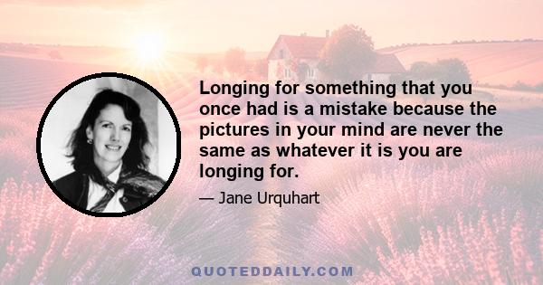 Longing for something that you once had is a mistake because the pictures in your mind are never the same as whatever it is you are longing for.