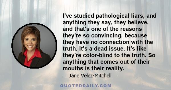 I've studied pathological liars, and anything they say, they believe, and that's one of the reasons they're so convincing, because they have no connection with the truth. It's a dead issue. It's like they're color-blind 