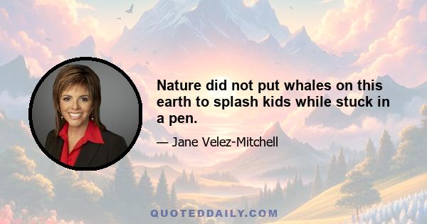 Nature did not put whales on this earth to splash kids while stuck in a pen.