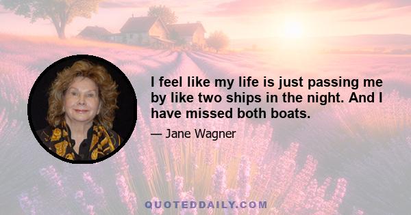 I feel like my life is just passing me by like two ships in the night. And I have missed both boats.