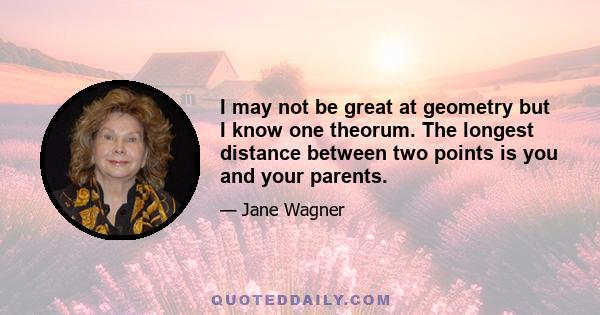 I may not be great at geometry but I know one theorum. The longest distance between two points is you and your parents.