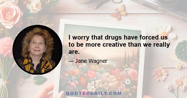 I worry that drugs have forced us to be more creative than we really are.