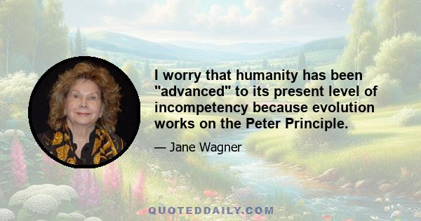 I worry that humanity has been advanced to its present level of incompetency because evolution works on the Peter Principle.