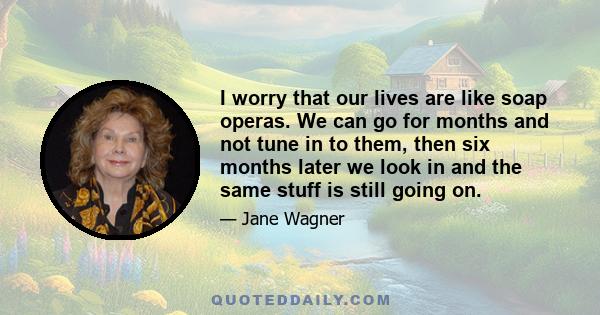 I worry that our lives are like soap operas. We can go for months and not tune in to them, then six months later we look in and the same stuff is still going on.