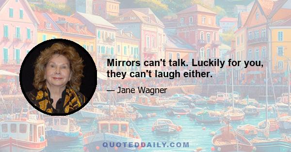 Mirrors can't talk. Luckily for you, they can't laugh either.