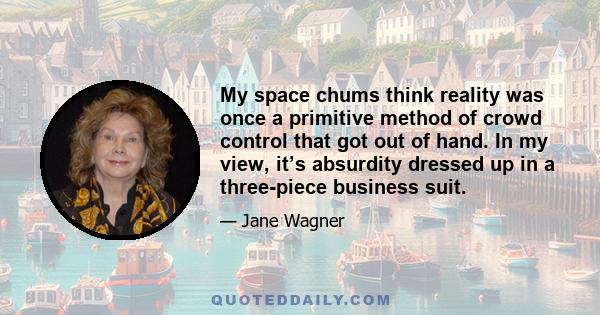 My space chums think reality was once a primitive method of crowd control that got out of hand. In my view, it’s absurdity dressed up in a three-piece business suit.