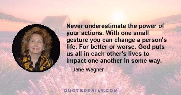 Never underestimate the power of your actions. With one small gesture you can change a person's life. For better or worse. God puts us all in each other's lives to impact one another in some way.