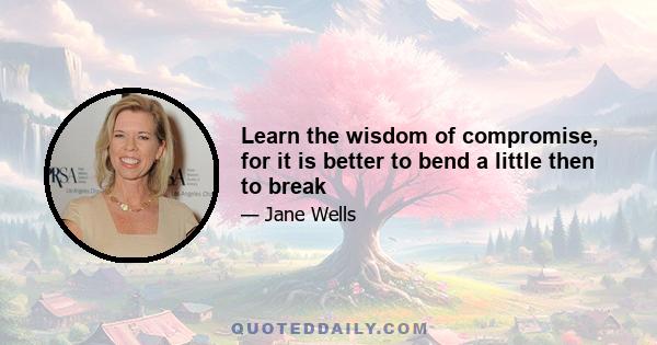 Learn the wisdom of compromise, for it is better to bend a little then to break