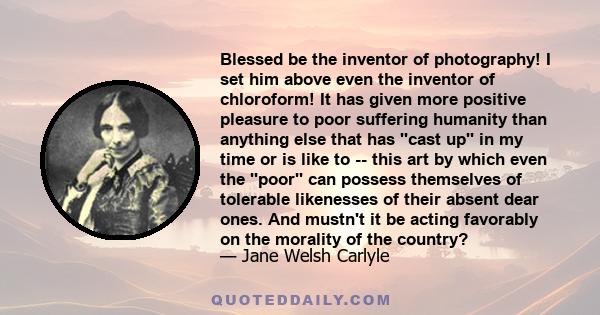 Blessed be the inventor of photography! I set him above even the inventor of chloroform! It has given more positive pleasure to poor suffering humanity than anything else that has ''cast up'' in my time or is like to -- 