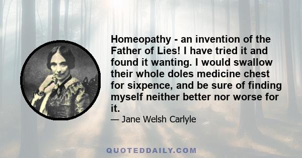 Homeopathy - an invention of the Father of Lies! I have tried it and found it wanting. I would swallow their whole doles medicine chest for sixpence, and be sure of finding myself neither better nor worse for it.