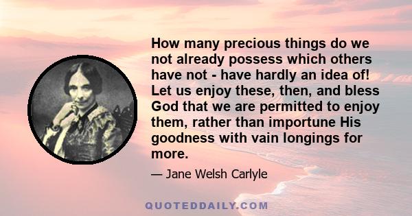 How many precious things do we not already possess which others have not - have hardly an idea of! Let us enjoy these, then, and bless God that we are permitted to enjoy them, rather than importune His goodness with