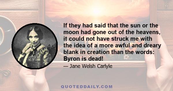 If they had said that the sun or the moon had gone out of the heavens, it could not have struck me with the idea of a more awful and dreary blank in creation than the words: Byron is dead!