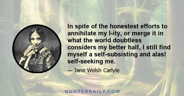 In spite of the honestest efforts to annihilate my I-ity, or merge it in what the world doubtless considers my better half, I still find myself a self-subsisting and alas! self-seeking me.