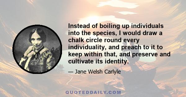 Instead of boiling up individuals into the species, I would draw a chalk circle round every individuality, and preach to it to keep within that, and preserve and cultivate its identity.