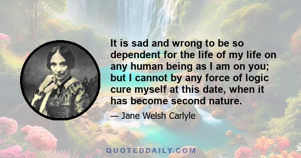 It is sad and wrong to be so dependent for the life of my life on any human being as I am on you; but I cannot by any force of logic cure myself at this date, when it has become second nature.