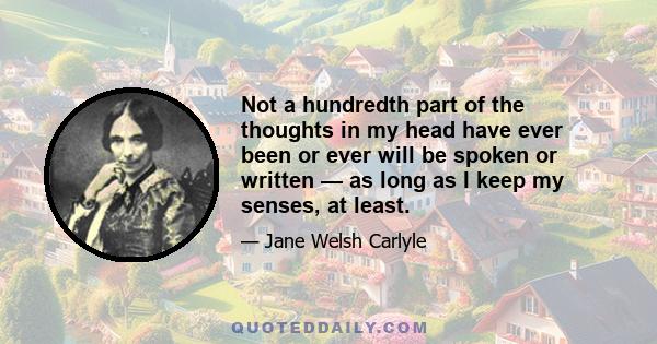 Not a hundredth part of the thoughts in my head have ever been or ever will be spoken or written — as long as I keep my senses, at least.