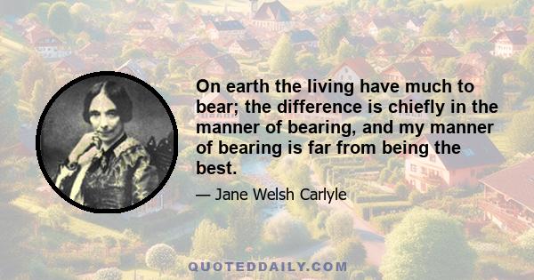 On earth the living have much to bear; the difference is chiefly in the manner of bearing, and my manner of bearing is far from being the best.