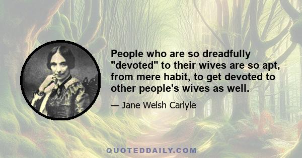 People who are so dreadfully devoted to their wives are so apt, from mere habit, to get devoted to other people's wives as well.