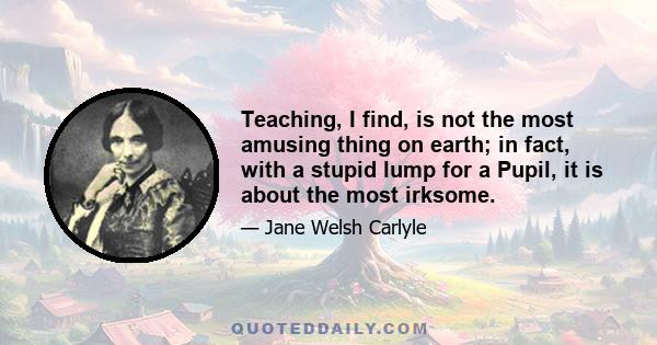 Teaching, I find, is not the most amusing thing on earth; in fact, with a stupid lump for a Pupil, it is about the most irksome.