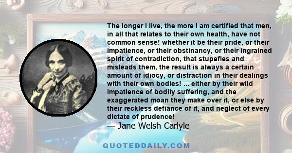 The longer I live, the more I am certified that men, in all that relates to their own health, have not common sense! whether it be their pride, or their impatience, or their obstinancy, or their ingrained spirit of