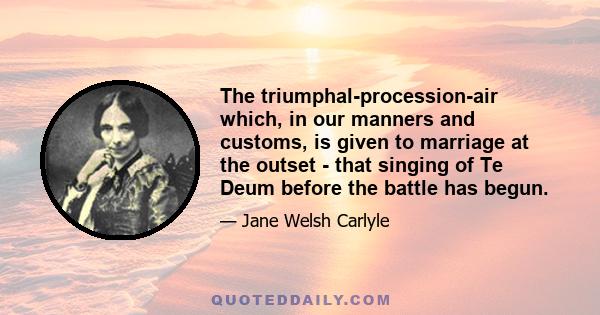 The triumphal-procession-air which, in our manners and customs, is given to marriage at the outset - that singing of Te Deum before the battle has begun.