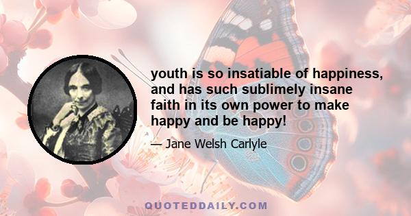 youth is so insatiable of happiness, and has such sublimely insane faith in its own power to make happy and be happy!