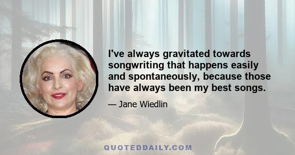I've always gravitated towards songwriting that happens easily and spontaneously, because those have always been my best songs.