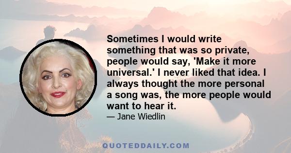 Sometimes I would write something that was so private, people would say, 'Make it more universal.' I never liked that idea. I always thought the more personal a song was, the more people would want to hear it.