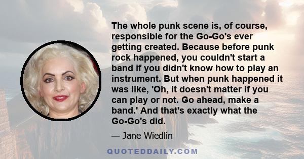 The whole punk scene is, of course, responsible for the Go-Go's ever getting created. Because before punk rock happened, you couldn't start a band if you didn't know how to play an instrument. But when punk happened it