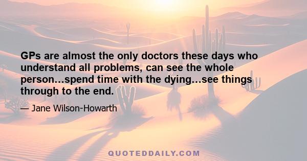 GPs are almost the only doctors these days who understand all problems, can see the whole person…spend time with the dying…see things through to the end.