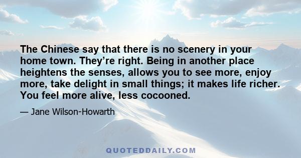 The Chinese say that there is no scenery in your home town. They’re right. Being in another place heightens the senses, allows you to see more, enjoy more, take delight in small things; it makes life richer. You feel