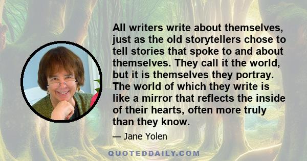 All writers write about themselves, just as the old storytellers chose to tell stories that spoke to and about themselves. They call it the world, but it is themselves they portray. The world of which they write is like 