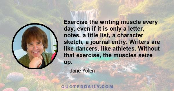 Exercise the writing muscle every day, even if it is only a letter, notes, a title list, a character sketch, a journal entry. Writers are like dancers, like athletes. Without that exercise, the muscles seize up.