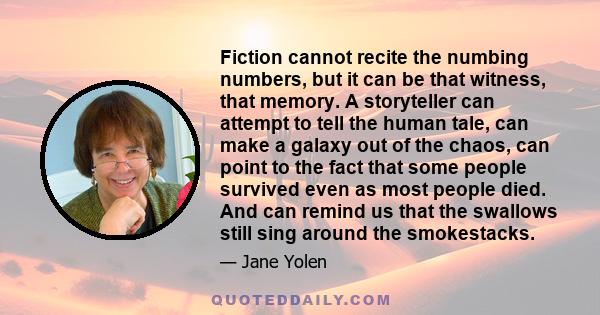 Fiction cannot recite the numbing numbers, but it can be that witness, that memory. A storyteller can attempt to tell the human tale, can make a galaxy out of the chaos, can point to the fact that some people survived