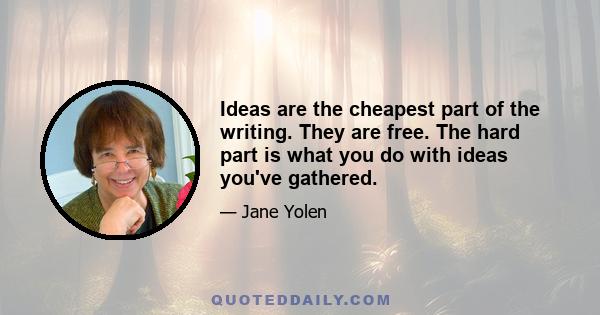 Ideas are the cheapest part of the writing. They are free. The hard part is what you do with ideas you've gathered.