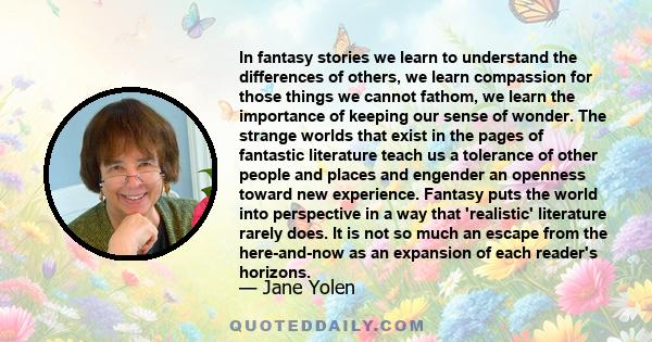 In fantasy stories we learn to understand the differences of others, we learn compassion for those things we cannot fathom, we learn the importance of keeping our sense of wonder. The strange worlds that exist in the