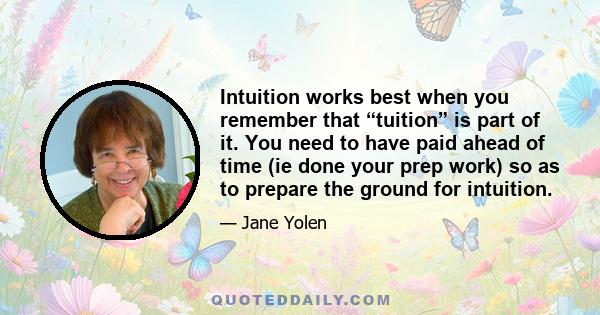 Intuition works best when you remember that “tuition” is part of it. You need to have paid ahead of time (ie done your prep work) so as to prepare the ground for intuition.