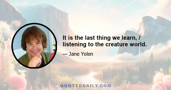 It is the last thing we learn, / listening to the creature world.