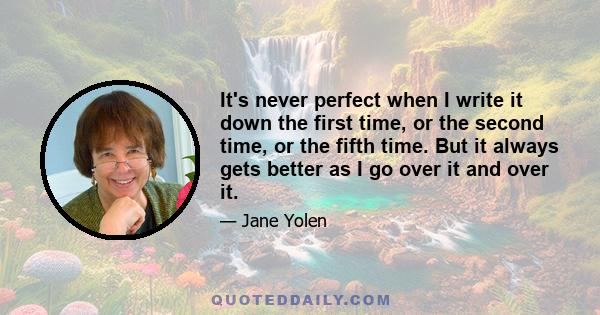 It's never perfect when I write it down the first time, or the second time, or the fifth time. But it always gets better as I go over it and over it.