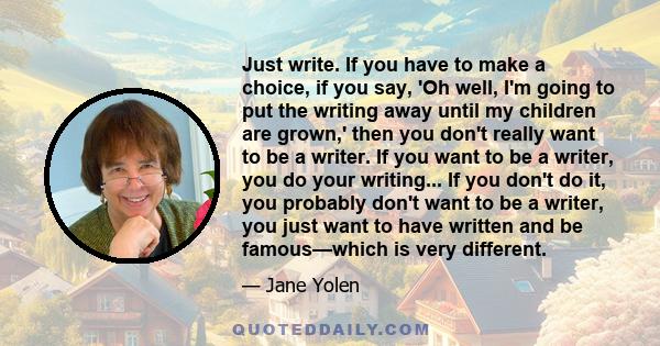 Just write. If you have to make a choice, if you say, 'Oh well, I'm going to put the writing away until my children are grown,' then you don't really want to be a writer. If you want to be a writer, you do your