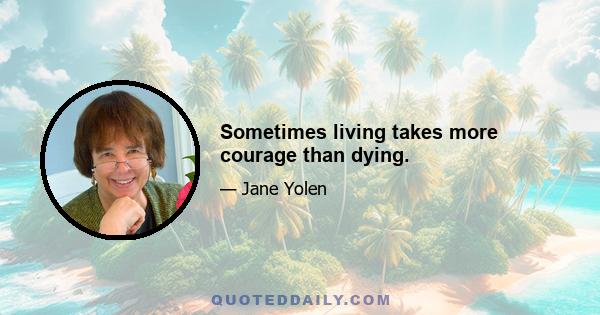 Sometimes living takes more courage than dying.